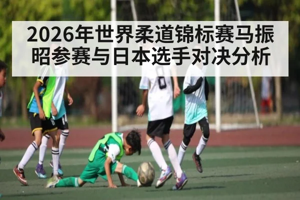 2026年世界柔道锦标赛马振昭参赛与日本选手对决分析 | Kaiyun Sports