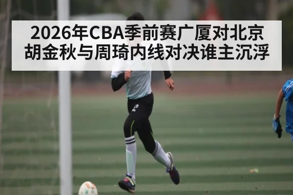 2026年CBA季前赛广厦对北京 胡金秋与周琦内线对决谁主沉浮